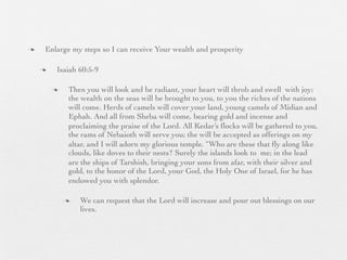 n    Enlarge my steps so I can receive Your wealth and prosperity

     n    Isaiah 60:5-9

          n    Then you will look and be radiant, your heart will throb and swell with joy;
                the wealth on the seas will be brought to you, to you the riches of the nations
                will come. Herds of camels will cover your land, young camels of Midian and
                Ephah. And all from Sheba will come, bearing gold and incense and
                proclaiming the praise of the Lord. All Kedar’s ﬂocks will be gathered to you,
                the rams of Nebaioth will serve you; the will be accepted as offerings on my
                altar, and I will adorn my glorious temple. “Who are these that ﬂy along like
                clouds, like doves to their nests? Surely the islands look to me; in the lead
                are the ships of Tarshish, bringing your sons from afar, with their silver and
                gold, to the honor of the Lord, your God, the Holy One of Israel, for he has
                endowed you with splendor.

               n   We can request that the Lord will increase and pour out blessings on our
                    lives.
 