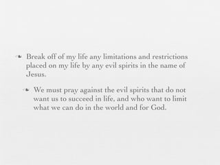 n    Break off of my life any limitations and restrictions
      placed on my life by any evil spirits in the name of
      Jesus.
     n   We must pray against the evil spirits that do not
          want us to succeed in life, and who want to limit
          what we can do in the world and for God.
 