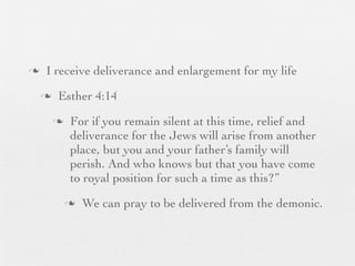 n    I receive deliverance and enlargement for my life
     n    Esther 4:14
          n    For if you remain silent at this time, relief and
                deliverance for the Jews will arise from another
                place, but you and your father’s family will
                perish. And who knows but that you have come
                to royal position for such a time as this?”
               n   We can pray to be delivered from the demonic.
 