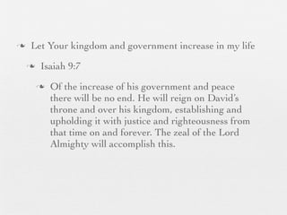 n    Let Your kingdom and government increase in my life
     n    Isaiah 9:7
          n   Of the increase of his government and peace
               there will be no end. He will reign on David’s
               throne and over his kingdom, establishing and
               upholding it with justice and righteousness from
               that time on and forever. The zeal of the Lord
               Almighty will accomplish this.
 