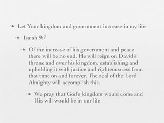 n    Let Your kingdom and government increase in my life
     n    Isaiah 9:7
          n    Of the increase of his government and peace
                there will be no end. He will reign on David’s
                throne and over his kingdom, establishing and
                upholding it with justice and righteousness from
                that time on and forever. The zeal of the Lord
                Almighty will accomplish this.
               n   We pray that God’s kingdom would come and
                    His will would be in our life
 