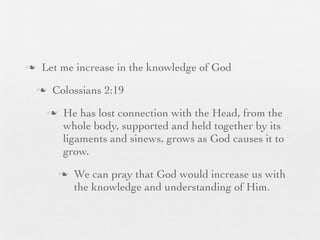 n    Let me increase in the knowledge of God
     n    Colossians 2:19
          n    He has lost connection with the Head, from the
                whole body, supported and held together by its
                ligaments and sinews, grows as God causes it to
                grow.
               n   We can pray that God would increase us with
                    the knowledge and understanding of Him.
 