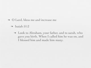 n    O Lord, bless me and increase me
     n    Isaiah 51:2
          n   Look to Abraham, your father, and to sarah, who
               gave you birth. When I called him he was on, and
               I blessed him and made him many.
 