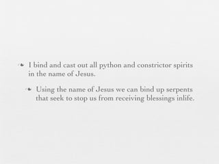 n    I bind and cast out all python and constrictor spirits
      in the name of Jesus.
     n   Using the name of Jesus we can bind up serpents
          that seek to stop us from receiving blessings inlife.
 
