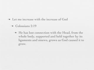 n    Let me increase with the increase of God
     n    Colossians 2:19
          n   He has lost connection with the Head, from the
               whole body, supported and held together by its
               ligaments and sinews, grows as God caused it to
               grow.
 