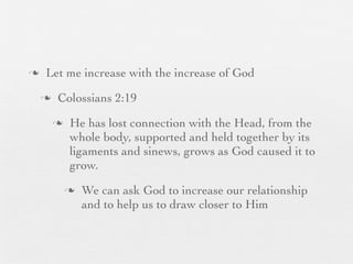 n    Let me increase with the increase of God
     n    Colossians 2:19
          n    He has lost connection with the Head, from the
                whole body, supported and held together by its
                ligaments and sinews, grows as God caused it to
                grow.
               n   We can ask God to increase our relationship
                    and to help us to draw closer to Him
 