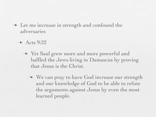 n    Let me increase in strength and confound the
      adversaries
     n    Acts 9:22
          n    Yet Saul grew more and more powerful and
                bafﬂed the Jews living in Damascus by proving
                that Jesus is the Christ.
               n   We can pray to have God increase our strength
                    and our knowledge of God to be able to refute
                    the arguments against Jesus by even the most
                    learned people.
 
