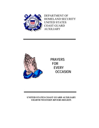 DEPARTMENT OF
HOMELAND SECURITY
UNITED STATES
COAST GUARD
AUXILIARY
PRAYERS
FOR
EVERY
OCCASION
UNITED STATES COAST GUARD AUXILIARY
EIGHTH WESTERN RIVERS REGION
 