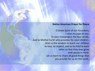 Native American Prayer for Peace O Great Spirit of our Ancestors,  I raise my pipe to you. To your messengers the four winds,  And to Mother Earth who provides for your children. Give us the wisdom to teach our children to love, to respect, and to be kind to each other so that they may grow with peace in mind. Let us learn to share all good things that you provide for us on this Earth. 