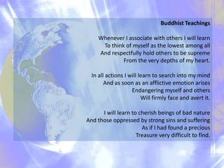 Buddhist Teachings
Whenever I associate with others I will learn
To think of myself as the lowest among all
And respectfully hold others to be supreme
From the very depths of my heart.
In all actions I will learn to search into my mind
And as soon as an afflictive emotion arises
Endangering myself and others
Will firmly face and avert it.
I will learn to cherish beings of bad nature
And those oppressed by strong sins and suffering
As if I had found a precious
Treasure very difficult to find.
 