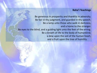 Baha’i Teachings
Be generous in prosperity and thankful in adversity.
Be fair in thy judgment, and guarded in thy speech.
Be a lamp unto those who walk in darkness,
and a home to the stranger.
Be eyes to the blind, and a guiding light unto the feet of the erring.
Be a breath of life to the body of humankind,
a dew upon the soil of the human heart,
and a fruit upon the tree of humility.
 