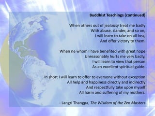 Buddhist Teachings (continued)
When others out of jealousy treat me badly
With abuse, slander, and so on,
I will learn to take on all loss,
And offer victory to them.
When ne whom I have benefited with great hope
Unreasonably hurts me very badly,
I will learn to view that person
As an excellent spiritual guide.
In short I will learn to offer to everyone without exception
All help and happiness directly and indirectly
And respectfully take upon myself
All harm and suffering of my mothers.
- Langri Thangpa, The Wisdom of the Zen Masters
 