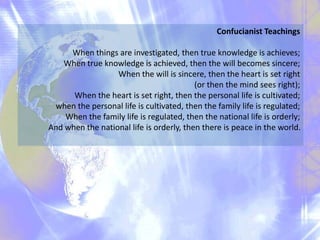 Confucianist Teachings
When things are investigated, then true knowledge is achieves;
When true knowledge is achieved, then the will becomes sincere;
When the will is sincere, then the heart is set right
(or then the mind sees right);
When the heart is set right, then the personal life is cultivated;
when the personal life is cultivated, then the family life is regulated;
When the family life is regulated, then the national life is orderly;
And when the national life is orderly, then there is peace in the world.
 