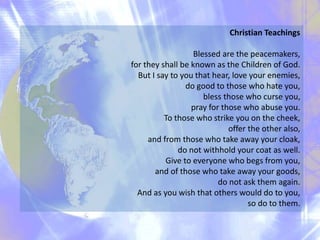 Christian Teachings
Blessed are the peacemakers,
for they shall be known as the Children of God.
But I say to you that hear, love your enemies,
do good to those who hate you,
bless those who curse you,
pray for those who abuse you.
To those who strike you on the cheek,
offer the other also,
and from those who take away your cloak,
do not withhold your coat as well.
Give to everyone who begs from you,
and of those who take away your goods,
do not ask them again.
And as you wish that others would do to you,
so do to them.
 