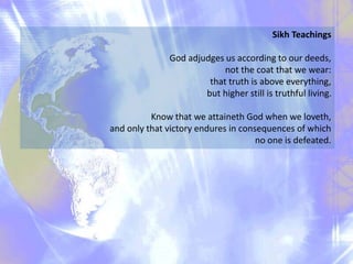 Sikh Teachings
God adjudges us according to our deeds,
not the coat that we wear:
that truth is above everything,
but higher still is truthful living.
Know that we attaineth God when we loveth,
and only that victory endures in consequences of which
no one is defeated.
 