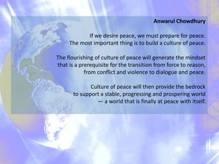 Anwarul Chowdhury
If we desire peace, we must prepare for peace.
The most important thing is to build a culture of peace.
The flourishing of culture of peace will generate the mindset
that is a prerequisite for the transition from force to reason,
from conflict and violence to dialogue and peace.
Culture of peace will then provide the bedrock
to support a stable, progressing and prospering world
— a world that is finally at peace with itself.
 