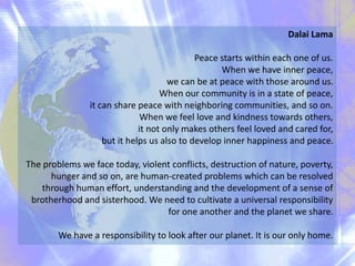Dalai Lama
Peace starts within each one of us.
When we have inner peace,
we can be at peace with those around us.
When our community is in a state of peace,
it can share peace with neighboring communities, and so on.
When we feel love and kindness towards others,
it not only makes others feel loved and cared for,
but it helps us also to develop inner happiness and peace.
The problems we face today, violent conflicts, destruction of nature, poverty,
hunger and so on, are human-created problems which can be resolved
through human effort, understanding and the development of a sense of
brotherhood and sisterhood. We need to cultivate a universal responsibility
for one another and the planet we share.
We have a responsibility to look after our planet. It is our only home.
 