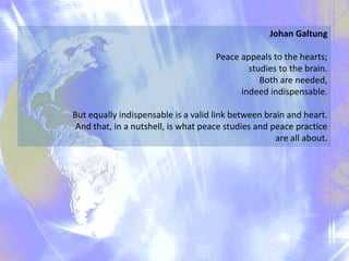 Johan Galtung
Peace appeals to the hearts;
studies to the brain.
Both are needed,
indeed indispensable.
But equally indispensable is a valid link between brain and heart.
And that, in a nutshell, is what peace studies and peace practice
are all about.
 