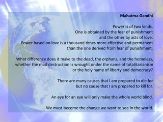 Mahatma Gandhi
Power is of two kinds.
One is obtained by the fear of punishment
and the other by acts of love.
Power based on love is a thousand times more effective and permanent
than the one derived from fear of punishment.
What difference does it make to the dead, the orphans, and the homeless,
whether the mad destruction is wrought under the name of totalitarianism
or the holy name of liberty and democracy?
There are many causes that I am prepared to die for
but no cause that I am prepared to kill for.
An eye for an eye will only make the whole world blind.
We must become the change we want to see in the world.
 