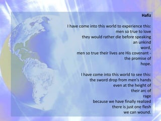 Hafiz
I have come into this world to experience this:
men so true to love
they would rather die before speaking
an unkind
word,
men so true their lives are His covenant -
the promise of
hope.
I have come into this world to see this:
the sword drop from men's hands
even at the height of
their arc of
rage
because we have finally realized
there is just one flesh
we can wound.
 