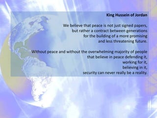 King Hussein of Jordan
We believe that peace is not just signed papers,
but rather a contract between generations
for the building of a more promising
and less threatening future.
Without peace and without the overwhelming majority of people
that believe in peace defending it,
working for it,
believing in it,
security can never really be a reality.
 