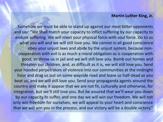 Martin Luther King, Jr.
Somehow we must be able to stand up against our most bitter opponents
and say: ”We shall match your capacity to inflict suffering by our capacity to
endure suffering. We will meet your physical force with soul force. Do to us
what you will and we will still love you. We cannot in all good conscience
obey your unjust laws and abide by the unjust system, because non-
cooperation with evil is as much a moral obligation as is cooperation with
good, so throw us in jail and we will still love you. Bomb our homes and
threaten our children, and, as difficult as it is, we will still love you. Send
your hooded perpetrators of violence into our communities at the midnight
hour and drag us out on some wayside road and leave us half-dead as you
beat us, and we will still love you. Send your propaganda agents around the
country and make it appear that we are not fit, culturally and otherwise, for
integration, but we’ll still love you. But be assured that we’ll wear you down
by our capacity to suffer, and one day we will win our freedom. We will not
only win freedom for ourselves; we will appeal to your heart and conscience
that we will win you in the process, and our victory will be a double victory.”
 
