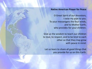 Native American Prayer for Peace
O Great Spirit of our Ancestors,
I raise my pipe to you.
To your messengers the four winds,
and to Mother Earth,
who provides for your children.
Give us the wisdom to teach our children
to love, to respect, and to be kind to each
other so that they may grow
with peace in mind.
Let us learn to share all good things that
you provide for us on this Earth.
 