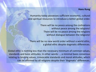 Hans Kung
Humanity today possesses sufficient economic, cultural
and spiritual resources to introduce a better global order.
There will be no peace among the civilizations
without peace among the religions!
There will be no peace among the religions
without dialogue between the religions!
There will be no new world order without a world ethic,
a global ethic despite dogmatic differences.
Global ethic is nothing less than the necessary minimum of common values,
standards and basic attitudes. In other words: … a minimal basis consensus
relating to binding values, irrevocable standards and moral attitudes, which
can be affirmed by all religions despite their ‘dogmatic’ differences.
 