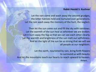 Rabbi Harold S. Kushner
Let the rain come and wash away the ancient grudges,
the bitter hatreds held and nurtured over generations.
Let the rain wash away the memory of the hurt, the neglect.
Then let the sun come out and fill the sky with rainbows.
Let the warmth of the sun heal us wherever we are broken.
Let it burn away the fog so that we can see each other clearly.
Let the warmth and brightness of the sun melt our selfishness.
And let the light of the sun be so strong that we will see
all people as our neighbors.
Let the earth, nourished by rain, bring forth flowers
to surround us with beauty.
And let the mountains teach our hearts to reach upward to heaven.
Amen.
 
