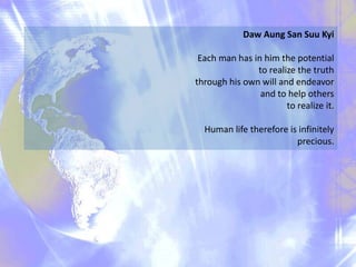 Daw Aung San Suu Kyi
Each man has in him the potential
to realize the truth
through his own will and endeavor
and to help others
to realize it.
Human life therefore is infinitely
precious.
 