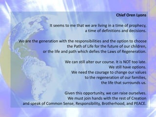 Chief Oren Lyons
It seems to me that we are living in a time of prophecy,
a time of definitions and decisions.
We are the generation with the responsibilities and the option to choose
the Path of Life for the future of our children,
or the life and path which defies the Laws of Regeneration.
We can still alter our course. It is NOT too late.
We still have options.
We need the courage to change our values
to the regeneration of our families,
the life that surrounds us.
Given this opportunity, we can raise ourselves.
We must join hands with the rest of Creation
and speak of Common Sense, Responsibility, Brotherhood, and PEACE.
 