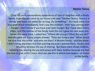 Mother Teresa
I had the most extraordinary experience of love of neighbor with a Hindu
family. A gentleman came to our house and said: "Mother Teresa, there is a
family who have not eaten for so long. Do something.” So I took some rice
and went there immediately. And I saw the children - their eyes shining with
hunger. I don't know if you have ever seen hunger. But I have seen it very
often. And the mother of the family took the rice I gave her and went out.
When she came back, I asked her: "Where did you go? What did you do?”
And she gave me a very simple answer: "They are hungry also.” What struck
me was that she knew - and who are they? A Muslim family - and she knew.
I didn't bring any more rice that evening because I wanted them, Hindus and
Muslims, to enjoy the joy of sharing. But there were those children,
radiating joy, sharing the joy and peace with their mother because she had
the love to give until it hurts. And you see this is where love begins - at home
in the family.
 