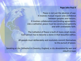Pope John Paul II
Peace is not just the absence of war.
It involves mutual respect and confidence
between peoples and nations.
It involves collaboration and binding agreements.
Like a cathedral, peace must be constructed patiently
and with unshakable faith.
The Cathedral of Peace is built of many small stones.
Each person has to become a stone in that beautiful edifice.
All people must deliberately and resolutely commit themselves
to the pursuit of peace.
Speaking at the Cathedral in Coventry, England, a city devastated by war and
rebuilt in hope
 