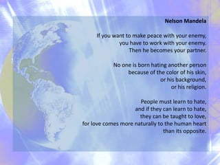 Nelson Mandela
If you want to make peace with your enemy,
you have to work with your enemy.
Then he becomes your partner.
No one is born hating another person
because of the color of his skin,
or his background,
or his religion.
People must learn to hate,
and if they can learn to hate,
they can be taught to love,
for love comes more naturally to the human heart
than its opposite.
 