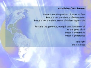 Archbishop Oscar Romero
Peace is not the product of terror or fear.
Peace is not the silence of cemeteries.
Peace is not the silent result of violent repression.
Peace is the generous, tranquil contribution of all
to the good of all.
Peace is dynamism.
Peace is generosity.
It is right
and it is duty.
 