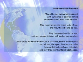 Buddhist Prayer for Peace
May all beings everywhere plagued
with sufferings of body and mind
quickly be freed from their illnesses.
May those frightened cease to be afraid,
and may those bound be free.
May the powerless find power,
and may people think of befriending one another.
May those who find themselves in trackless, fearful wilderness—
the children, the aged, the unprotected—
be guarded by beneficent celestials,
and may they swiftly attain Buddhahood.
 