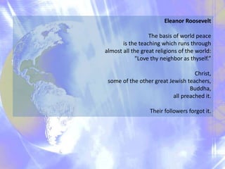 Eleanor Roosevelt
The basis of world peace
is the teaching which runs through
almost all the great religions of the world:
"Love thy neighbor as thyself.”
Christ,
some of the other great Jewish teachers,
Buddha,
all preached it.
Their followers forgot it.
 