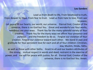 Lou Sanders
Lead us from death to life, From falsehood to truth,
From despair to hope, From fear to trust. Lead us from hate to love, From war
to peace,
Let peace fill our hearts, our world, our universe. Eternal God, Creator of the
universe, there is no God but You. Great and wonderful are Your works,
wondrous are your ways. Thank You for the many splendid variety of Your
creation. Thank You for the many ways we affirm Your presence and
purpose, and the freedom to do so. Forgive our violation of Your
creation. Forgive our violence toward each other. We stand in awe and
gratitude for Your persistent love for each and all of Your children: Christian,
Jew, Muslim, Hindu, Sikhs,
as well as those with other faiths. Grant to all and our leaders attributes of
the strong; mutual respect in words and deed, restraint in the exercise of
power, and the will for peace with justice, for all. Eternal God, Creator of the
universe, there is no God but You. Amen.
 