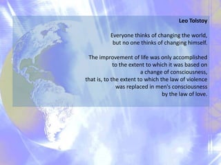 Leo Tolstoy
Everyone thinks of changing the world,
but no one thinks of changing himself.
The improvement of life was only accomplished
to the extent to which it was based on
a change of consciousness,
that is, to the extent to which the law of violence
was replaced in men's consciousness
by the law of love.
 