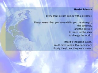 Harriet Tubman
Every great dream begins with a dreamer.
Always remember, you have within you the strength,
the patience,
and the passion
to reach for the stars
to change the world.
I freed a thousand slaves.
I could have freed a thousand more
if only they knew they were slaves.
 
