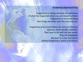 Archbishop Desmond Tutu
Forgiveness is taking seriously the awfulness
of what has happened when you are treated unfairly.
Forgiveness is not pretending
that things are other than the way they are.
Forgiveness and reconciliation are not just ethereal,
spiritual, other-worldly activities.
They have to do with the real world.
They are realpolitik,
because in a very real sense,
without forgiveness, there is no future.
 