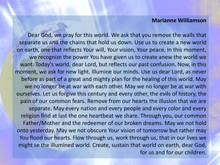 Marianne Williamson
Dear God, we pray for this world. We ask that you remove the walls that
separate us and the chains that hold us down. Use us to create a new world
on earth, one that reflects Your will, Your vision, Your peace. In this moment,
we recognize the power You have given us to create anew the world we
want. Today's world, dear Lord, but reflects our past confusion. Now, in this
moment, we ask for new light. Illumine our minds. Use us dear Lord, as never
before as part of a great and mighty plan for the healing of this world. May
we no longer be at war with each other. May we no longer be at war with
ourselves. Let us forgive this century and every other, the evils of history, the
pain of our common fears. Remove from our hearts the illusion that we are
separate. May every nation and every people and every color and every
religion find at last the one heartbeat we share. Through you, our common
Father/Mother and the redeemer of our broken dreams. May we not hold
onto yesterday. May we not obscure Your vision of tomorrow but rather may
You flood our hearts. Flow through us, work through us, that in our lives we
might se the illumined world. Create, sustain that world on earth, dear God,
for us and for our children.
 