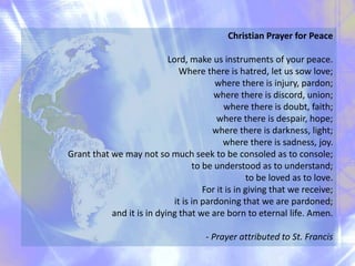 Christian Prayer for Peace
Lord, make us instruments of your peace.
Where there is hatred, let us sow love;
where there is injury, pardon;
where there is discord, union;
where there is doubt, faith;
where there is despair, hope;
where there is darkness, light;
where there is sadness, joy.
Grant that we may not so much seek to be consoled as to console;
to be understood as to understand;
to be loved as to love.
For it is in giving that we receive;
it is in pardoning that we are pardoned;
and it is in dying that we are born to eternal life. Amen.
- Prayer attributed to St. Francis
 