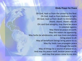 Hindu Prayer for Peace
Oh God, lead us from the unreal to the Real.
Oh God, lead us from darkness to light.
Oh God, lead us from death to immortality.
Shanti, Shanti, Shanti unto all.
Oh Lord God almighty, may there be peace
In celestial regions.
May there be peace on earth.
May the waters be appeasing.
May herbs be wholesome, and may trees and plants
bring peace to all.
May all beneficent beings bring peace to us.
May thy Vedic Law propagate peace
All through the world.
May all things be a source of peace to us.
And may thy peace itself, bestow peace on all,
and may that peace come to me also.
 