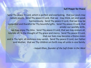 Sufi Prayer for Peace
Send Thy peace O Lord, which is perfect and everlasting, that our souls may
radiate peace. Send Thy peace O Lord, that we may think, act and speak
harmoniously. Send Thy peace O Lord, that we may be
contented and thankful for Thy bountiful gifts. Send Thy peace O Lord, that
amidst our worldly strife,
we may enjoy Thy bliss. Send Thy peace O Lord, that we may endure all,
tolerate all, in the thought of Thy grace and mercy. Send Thy peace O Lord,
that our lives may become a Divine vision
and in Thy light, all darkness may vanish. Send Thy peace O Lord, our Father
and Mother, that we Thy children on Earth may all unite in one family.
- Inayat Khan, founder of the Sufi Order in the West
 