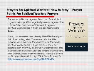 Prayers For Spiritual Warfare: How to Pray - Prayer
Points For Spiritual Warfare Prayers
For we wrestle not against flesh and blood, but
against principalities, against powers, against the
rulers of the darkness of this world, against
spiritual wickedness in high places (Ephesians
6:12).
Here, our enemies are clearly identified and put
into four categories. There are principalities,
powers, and rulers of the darkness of this world,
spiritual wickedness in high places. They put
obstacles in the way of our spiritual progress. This
book shares powerful prayers for spiritual warfare.
The prayer points that will defeat the work of the
evil in your life and family. Click here for details:
http://www.amazon.com/dp/B00L30VFT6
 