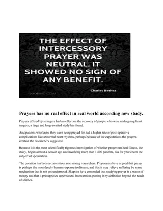 Prayers has no real effect in real world according new study.
Prayers offered by strangers had no effect on the recovery of people who were undergoing heart
surgery, a large and long-awaited study has found.
And patients who knew they were being prayed for had a higher rate of post-operative
complications like abnormal heart rhythms, perhaps because of the expectations the prayers
created, the researchers suggested.
Because it is the most scientifically rigorous investigation of whether prayer can heal illness, the
study, begun almost a decade ago and involving more than 1,800 patients, has for years been the
subject of speculation.
The question has been a contentious one among researchers. Proponents have argued that prayer
is perhaps the most deeply human response to disease, and that it may relieve suffering by some
mechanism that is not yet understood. Skeptics have contended that studying prayer is a waste of
money and that it presupposes supernatural intervention, putting it by definition beyond the reach
of science.
 