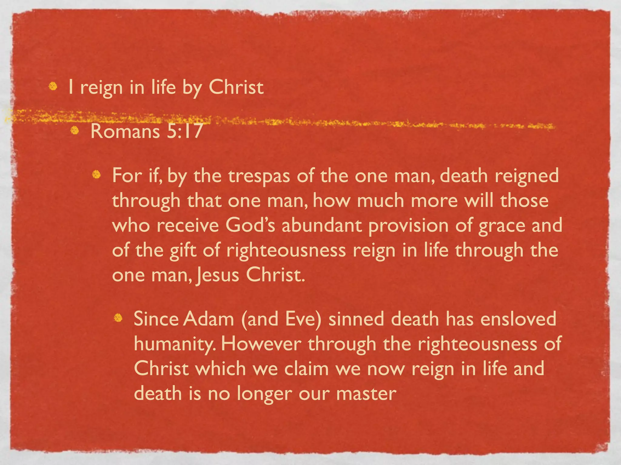 I reign in life by Christ

  Romans 5:17

     For if, by the trespas of the one man, death reigned
     through that one man, how much more will those
     who receive God’s abundant provision of grace and
     of the gift of righteousness reign in life through the
     one man, Jesus Christ.

        Since Adam (and Eve) sinned death has ensloved
        humanity. However through the righteousness of
        Christ which we claim we now reign in life and
        death is no longer our master
 