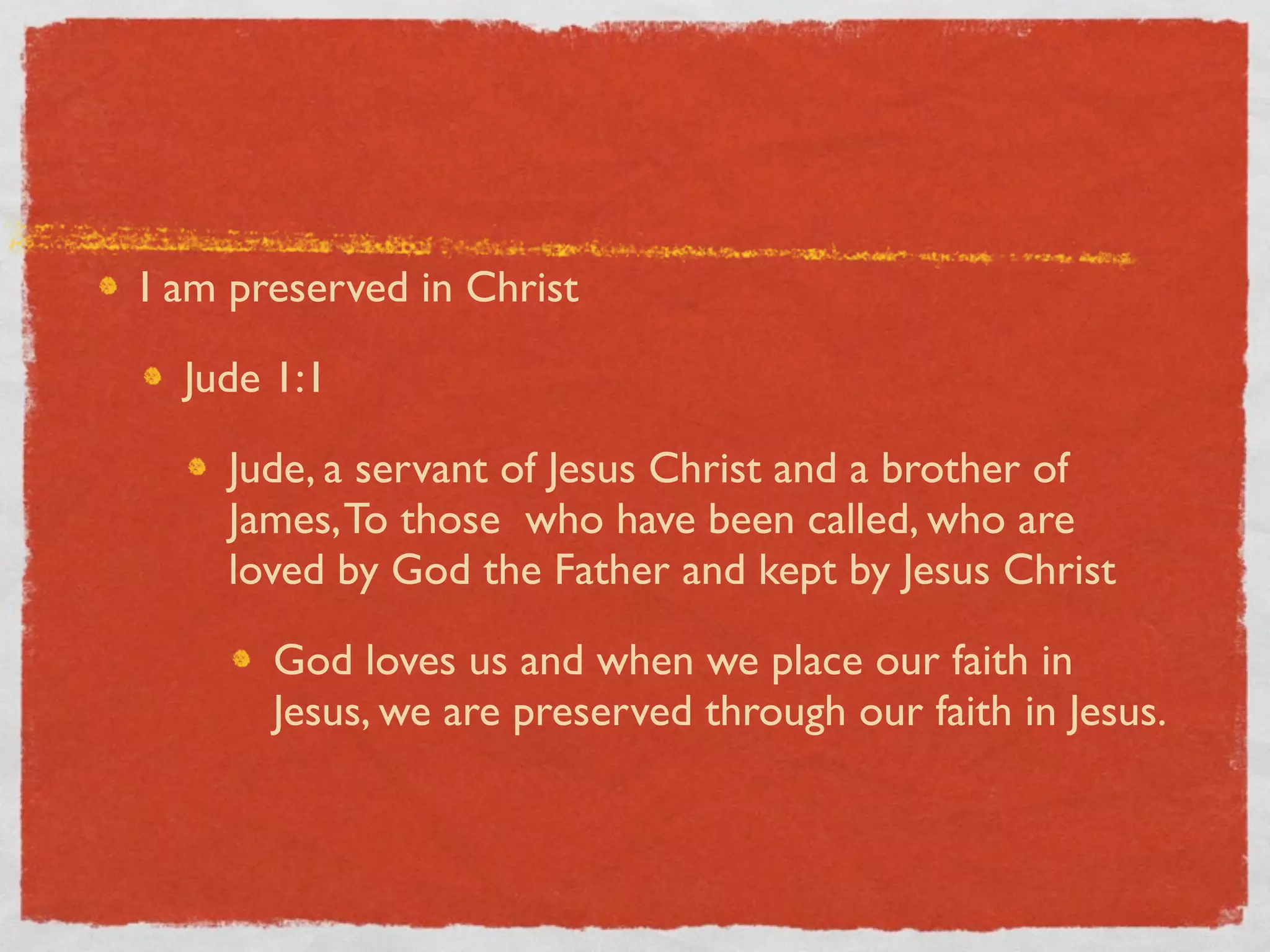 I am preserved in Christ

  Jude 1:1

    Jude, a servant of Jesus Christ and a brother of
    James, To those who have been called, who are
    loved by God the Father and kept by Jesus Christ

       God loves us and when we place our faith in
       Jesus, we are preserved through our faith in Jesus.
 