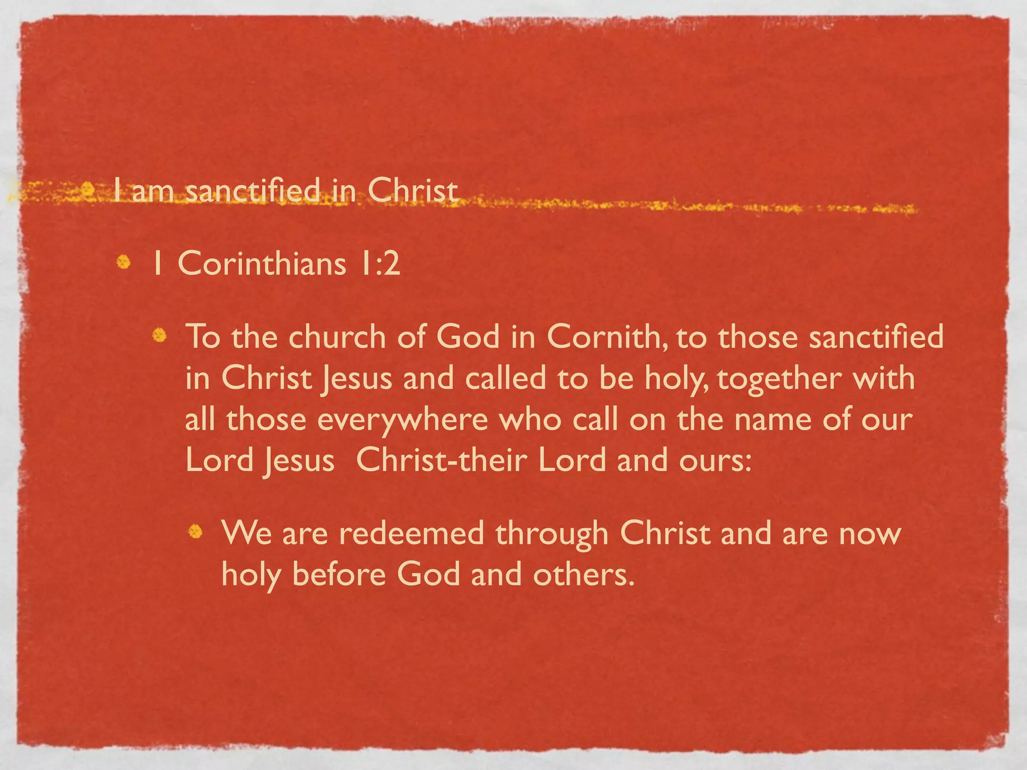 I am sanctiﬁed in Christ

  1 Corinthians 1:2

    To the church of God in Cornith, to those sanctiﬁed
    in Christ Jesus and called to be holy, together with
    all those everywhere who call on the name of our
    Lord Jesus Christ-their Lord and ours:

       We are redeemed through Christ and are now
       holy before God and others.
 